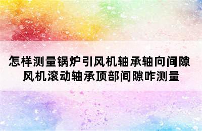 怎样测量锅炉引风机轴承轴向间隙 风机滚动轴承顶部间隙咋测量